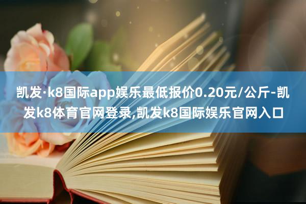 凯发·k8国际app娱乐最低报价0.20元/公斤-凯发k8体育官网登录,凯发k8国际娱乐官网入口