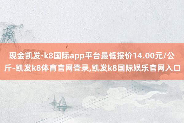 现金凯发·k8国际app平台最低报价14.00元/公斤-凯发k8体育官网登录,凯发k8国际娱乐官网入口