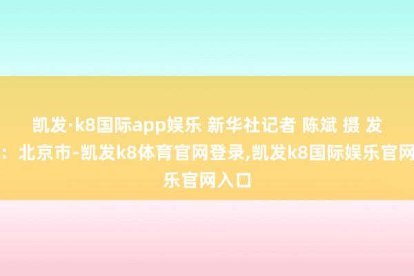 凯发·k8国际app娱乐 新华社记者 陈斌 摄 发布于：北京市-凯发k8体育官网登录,凯发k8国际娱乐官网入口